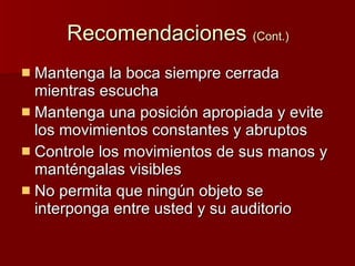 Recomendaciones (Cont.) Mantenga la boca siempre cerrada mientras escucha Mantenga una posición apropiada y evite los movimientos constantes y abruptos Controle los movimientos de sus manos y manténgalas visibles No permita que ningún objeto se interponga entre usted y su auditorio