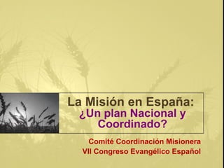 La Misión en España:
¿Un plan Nacional y
Coordinado?
Comité Coordinación Misionera
VII Congreso Evangélico Español
 