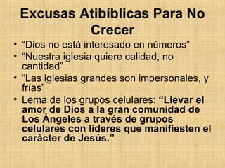 Excusas Atibíblicas Para No Crecer “ Dios no está interesado en números” “ Nuestra iglesia quiere calidad, no cantidad” “ Las iglesias grandes son impersonales, y frías” Lema de los grupos celulares:  “Llevar el amor de Dios a la gran comunidad de Los Ángeles a través de grupos celulares con lideres que manifiesten el carácter de Jesús.” 