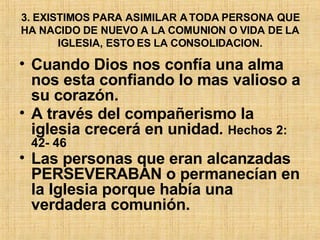 3. EXISTIMOS PARA ASIMILAR A TODA PERSONA QUE HA NACIDO DE NUEVO A LA COMUNION O VIDA DE LA IGLESIA, ESTO ES LA CONSOLIDACION. Cuando Dios nos confía una alma nos esta confiando lo mas valioso a su corazón.  A través del compañerismo la iglesia crecerá en unidad .  Hechos 2: 42- 46  Las personas que eran alcanzadas PERSEVERABAN o permanecían en la Iglesia porque había una verdadera comunión. 