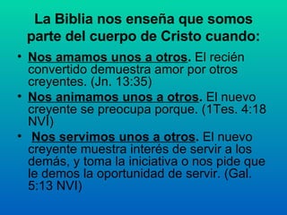 La Biblia nos enseña que somos parte del cuerpo de Cristo cuando: Nos amamos unos a otros .  El recién convertido demuestra amor por otros creyentes.  (Jn. 13:35) Nos animamos unos a otros .  El nuevo creyente se preocupa porque.  (1Tes. 4:18 NVI) Nos servimos unos a otros .  El nuevo creyente muestra interés de servir a los demás, y toma la iniciativa o nos pide que le demos la oportunidad de servir.   (Gal. 5:13 NVI) 