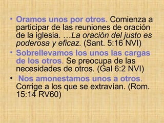 Oramos unos por otros.  Comienza a participar de las reuniones de oración de la iglesia. … La oración del justo es poderosa y eficaz.  (Sant. 5:16 NVI) Sobrellevamos los unos las cargas de los otros .  Se preocupa de las necesidades de otros. ( Gal 6:2 NVI) Nos amonestamos unos a otros .  Corrige a los que se extravían. (Rom. 15:14 RV60) 