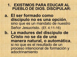 EXISTIMOS PARA EDUCAR AL PUEBLO DE DIOS. DISCIPULAR: El ser formado como discípulo no es una opción ,  sino que es un mandato de nuestro Señor Jesucristo .  (Ef. 4:11-16)  L a madures del discípulo de Cristo no se da de una manera natural, o automática ,  si no que es el resultado de un proceso intencional de formación y adoctrinamiento 