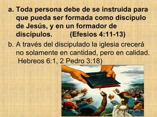 Toda persona debe de se instruida para que pueda ser formada como discípulo de Jesús, y en un formador de discípulos.  (Efesios 4:11-13) A través del discipulado la iglesia crecerá no solamente en cantidad, pero en calidad.  Hebreos 6:1, 2 Pedro 3:18)  