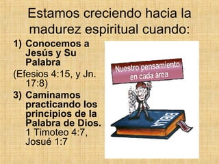 Estamos creciendo hacia la madurez espiritual cuando: Conocemos a Jesús y Su Palabra (Efesios 4:15, y  Jn. 17:8) Caminamos practicando los principios de la Palabra de Dios.  1 Timoteo 4:7, Josué 1:7  