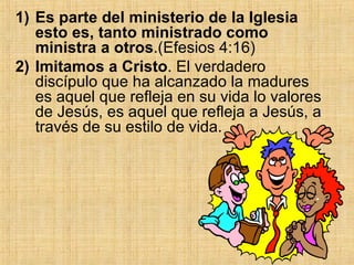 Es parte del ministerio de la Iglesia esto es, tanto ministrado como ministra a otros .(Efesios 4:16) Imitamos a Cristo . El verdadero discípulo que ha alcanzado la madures es aquel que refleja en su vida lo valores de Jesús, es aquel que refleja a Jesús, a través de su estilo de vida.  