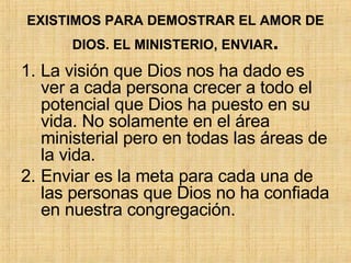 EXISTIMOS PARA DEMOSTRAR EL AMOR DE DIOS. EL MINISTERIO, ENVIAR . La visión que Dios nos ha dado es ver a cada persona crecer a todo el potencial que Dios ha puesto en su vida. No solamente en el área ministerial pero en todas las áreas de la vida.  Enviar es la meta para cada una de las personas que Dios no ha confiada en nuestra congregación. 