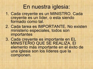 En nuestra iglesia: Cada creyente es un MINISTRO. Cada creyente es un líder, o esta siendo formado como tal. Cada tarea es IMPORTANTE. No existen ministerio especiales, todos son importantes Cada creyente es importante en EL MINISTERIO QUE SE REALIZA. El elemento más importante en el éxito de una iglesia son los líderes que la componen. 