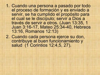 Cuando una persona a pasado por todo el proceso de formación y es enviado a servir, se ha cumplido el propósito para el cual se le discípulo; servir a Dios a través de servir a otros. (Juan 13:35, 1 Juan 3:16-17, Mateo 25:34-40, Hebreos 13:16, Romanos 12:13) Cuando cada persona ejerce su don, contribuye al buen funcionamiento y salud  (1 Corintios 12:4,5, 27).  