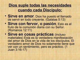 Dios suple todas las necesidades cuando cada Discípulo: Sirve en amor . Dios ha puesto el llamado de servir en todo creyente.   (Galatas 5:13) Sirve con fervor, o pasión . Esto es el fruto de la comunión diaria con su Señor. (Romanos 12:11) Sirve en cosas prácticas  (incluso materiales) Esta es la verdadera manifestación del amor de Dios en la vida de los discípulos. El verdadero amor de Dios no solamente tiene que ver con un sentimiento, pero es práctico. (1 Juan 3:16-17) 