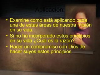 Aplicación: Examine como está aplicando cada una de estas áreas de nuestra misión en su vida. Si no ha incorporado estos principios en su vida ¿Cual es la razón? Hacer un compromiso con Dios de hacer suyos estos principios 