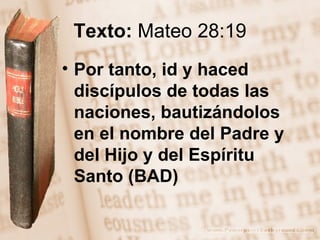 Texto:  Mateo 28:19 Por tanto, id y haced discípulos de todas las naciones, bautizándolos en el nombre del Padre y del Hijo y del Espíritu Santo (BAD) 