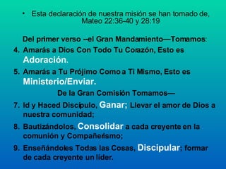 Esta declaración de nuestra misión se han tomado de, Mateo 22:36-40 y 28:19 Del primer verso --el Gran Mandamiento—Tomamos :  Amarás a Dios Con Todo Tu Corazón, Esto es  Adoración . Amarás a Tu Prójimo Como a Ti Mismo, Esto es  Ministerio/Enviar. De la Gran Comisión Tomamos— Id y Haced Discípulo,  Ganar;  Llevar el amor de Dios a nuestra comunidad; Bautizándolos,  Consolidar  a cada creyente en la comunión y Compañerismo;  Enseñándoles Todas las Cosas,  Discipular ; formar de cada creyente un líder. 