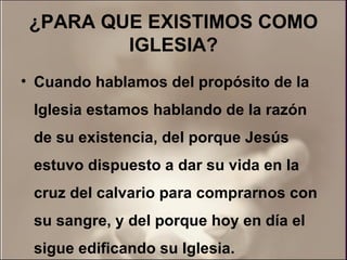 ¿PARA QUE EXISTIMOS COMO IGLESIA? Cuando hablamos del propósito de la Iglesia estamos hablando de la razón de su existencia, del porque Jesús estuvo dispuesto a dar su vida en la cruz del calvario para comprarnos con su sangre, y del porque hoy en día el sigue edificando su Iglesia.  