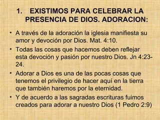 EXISTIMOS PARA CELEBRAR LA PRESENCIA DE DIOS. ADORACION: A través de la adoración la iglesia manifiesta su amor y devoción por Dios. Mat. 4:10.  Todas las cosas que hacemos deben reflejar esta devoción y pasión por nuestro Dios. Jn 4:23-24.  Adorar a Dios es una de las pocas cosas que tenemos el privilegio de hacer aquí en la tierra que también haremos por la eternidad.  Y de acuerdo a las sagradas escrituras fuimos creados para adorar a nuestro Dios (1 Pedro 2:9) 