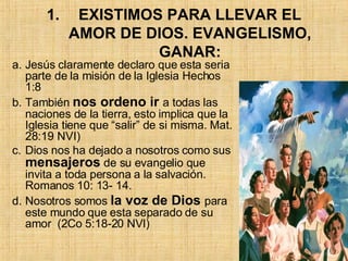 EXISTIMOS PARA LLEVAR EL AMOR DE DIOS. EVANGELISMO, GANAR: Jesús claramente declaro que esta seria parte de la misión de la Iglesia Hechos 1:8  También  nos ordeno ir  a todas las naciones de la tierra, esto implica que la Iglesia tiene que “salir” de si misma. Mat. 28:19 NVI)  Dios nos ha dejado a nosotros como sus  mensajeros  de su evangelio que invita a toda persona a la salvación. Romanos 10: 13- 14.  Nosotros somos  la voz de Dios  para este mundo que esta separado de su amor  (2Co 5:18-20 NVI) 
