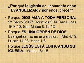¿Por qué la iglesia de Jesucristo debe EVANGELIZAR y por ende, crecer? Porque  DIOS AMA A TODA PERSONA .  2º Pedro 3:9 2º Corintios 5:14 San Lucas 15:3-10, San Mateo 9:12-13 Porque  ES UNA ORDEN DE DIOS .   Evangelizar no es una opción.  (Mat 4:19, Lucas 14:23, Hech.1:8 Porque  JESÚS ESTÁ EDIFICANDO SU IGLESIA .  Mateo 16: 18 