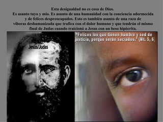 Esta desigualdad no es cosa de Dios.  Es asunto tuyo y mío. Es asunto de una humanidad con la conciencia adormecida y de felices despreocupados. Esto es también asunto de una raza de  víboras deshumanizada que trafica con el dolor humano y que tendrán el mismo final de Judas cuando traicionó a Jesus con un beso hipócrita. Jesús/Judas “Felices los que tienen hambre y sed de justicia, porque serán saciados." (Mt. 5, 6)  