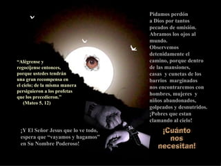 Pidamos perdón  a Dios por tantos pecados de omisión. Abramos los ojos al mundo. Observemos detenidamente el camino, porque dentro de las mansiones,  casas  y cunetas de los  barrios  marginados  nos encontraremos con hombres, mujeres  y niños abandonados, golpeados y desnutridos. ¡Pobres que estan clamando al cielo! ¡Y El Señor Jesus que lo ve todo, espera que “vayamos y hagamos”  en Su Nombre Poderoso! “ Alégrense y  regocíjense entonces,   porque ustedes tendrán  una gran recompensa en  el cielo; de la misma manera persiguieron a los profetas  que los precedieron.”  (Mateo 5, 12) ¡Cuánto  nos  necesitan! 