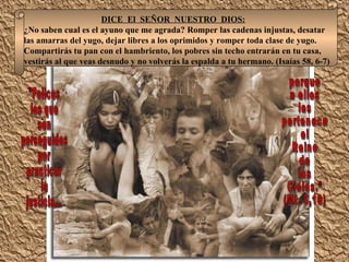 DICE  El  SEÑOR  NUESTRO  DIOS: ¿No saben cual es el ayuno que me agrada? Romper las cadenas injustas, desatar las amarras del yugo, dejar libres a los oprimidos y romper toda clase de yugo. Compartirás tu pan con el hambriento, los pobres sin techo entrarán en tu casa, vestirás al que veas desnudo y no volverás la espalda a tu hermano. (Isaías 58, 6-7) "Felices  los que  son  perseguidos  por  practicar  la  justicia... porque  a ellos  les  pertenece  el  Reino  de  los  Cielos.” (Mt. 5,10) 