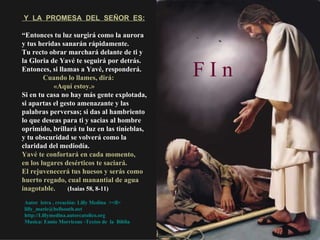Y  LA  PROMESA  DEL  SEÑOR  ES: “ Entonces tu luz surgirá como la aurora y tus heridas sanarán rápidamente.  Tu recto obrar marchará delante de ti y la Gloria de Yavé te seguirá por detrás.  Entonces, si llamas a Yavé, responderá. Cuando lo llames, dirá:  «Aquí estoy.»  Si en tu casa no hay más gente explotada, si apartas el gesto amenazante y las palabras perversas; si das al hambriento lo que deseas para ti y sacias al hombre oprimido, brillará tu luz en las tinieblas, y tu obscuridad se volverá como la claridad del mediodía.  Yavé te confortará en cada momento,  en los lugares desérticos te saciará.  El rejuvenecerá tus huesos y serás como huerto regado, cual manantial de agua inagotable.   (Isaias 58, 8-11) Autor  letra , creación: Lilly Medina  ><ll> [email_address]   http://Lillymedina.autorcatolico.org Musica: Ennio Morricone -Textos de  la  Biblia F I n   