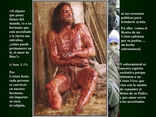 «Si alguno  que posee bienes del mundo, ve a su hermano que está necesitado y le cierra sus entrañas, ¿cómo puede permanecer en él, el amor de Dios?»  (1 Juan   3, 17). Por Crsisto Jesús cada persona  se convierte  en nuestro hermano,  sin importar  su raza,  ni religión,  ni sus creencias políticas para brindarle ayuda. En ellos  vemos el Rostro de un Cristo sufriente por su pasion…. un hecho sobrenatural. Y sobrenatural es nuestro espíritu caritativo porque imitamos a un Cristo Vivo; que vino con la misión de expander el Reino de su Padre; y por amor servir a los necesitados. 