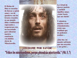 La virtud de ejercer justicia  y caridad  significa amar. ¡Amar hasta  que nos duela! Y mientras muchos viven cómodamente; existe una realidad que  no podemos ocultar… ¡Que hay un mundo sufriente que nos necesita  y nos grita!...  El Reino de  Dios es cuestión de buscar a quien amar y no de  quedarse con los brazos cruzados en un mundo  tibio e indiferente esperando a tropezarnos con un necesitado para silenciar nuestra conciencia  con débiles  obras de Misericordia. ¡AYUDAME  POR  FAVOR! "Felices los misericordiosos, porque obtendrán misericordia." (Mt. 5, 7) 