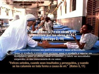 Nuestra Fe cristiana nos motiva a atender y amar al necesitado. Amar es ayudarle a crecer como persona; amar es ayudarle a superar sus debilidades; amar es educar; amar es consolar; y cubrir sus necesidades corporales  es una consecuencia de ese amor. "Felices ustedes, cuando sean insultados y perseguidos, y cuando  se los calumnie en toda forma a causa de mi."  (Mateo 5, 11) "Muéstrame tu Fe sin obras y yo  te mostraré por las obras mi Fe."  (Santiago 2, 18)  