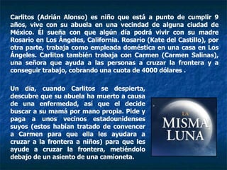 Carlitos (Adrián Alonso) es niño que está a punto de cumplir 9 años, vive con su abuela en una vecindad de alguna ciudad de México. Él sueña con que algún día podrá vivir con su madre Rosario en Los Ángeles, California. Rosario (Kate del Castillo), por otra parte, trabaja como empleada doméstica en una casa en Los Ángeles. Carlitos también trabaja con Carmen (Carmen Salinas), una señora que ayuda a las personas a cruzar la frontera y a conseguir trabajo, cobrando una cuota de 4000 dólares . Un día, cuando Carlitos se despierta, descubre que su abuela ha muerto a causa de una enfermedad, así que el decide buscar a su mamá por mano propia. Pide y paga a unos vecinos estadounidenses suyos (estos habían tratado de convencer a Carmen para que ella les ayudara a cruzar a la frontera a niños) para que les ayude a cruzar la frontera, metiéndolo debajo de un asiento de una camioneta. 