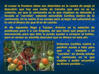 Al cruzar la frontera éstos son detenidos en la caseta de peaje al descubrir que hay una multa de tránsito que aún no se ha cubierto, así que la camioneta en la que viajaban es detenida y llevada al "corralón" estando escondido Carlitos dentro de la camioneta. En la noche él se escapa pero al bajar del automóvil se le cae el dinero sin que él se de cuenta. Al día siguiente llega a Tucson, Arizona en la estación de autobuses para ir a Los Ángeles, así que tiene que pagarle a un desconocido para que éste le pueda ayudar a comprar el boleto, pero al revisar su mochila descubre que su dinero no esta ahí.  Entonces Carlitos vuelve a perdirle ayuda a éste para que lo traslade al "corralón" en donde estaba la camioneta en la que viajaba y poder encontrar su dinero perdido … 