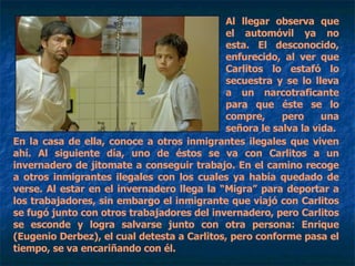 Al llegar observa que el automóvil ya no esta. El desconocido, enfurecido, al ver que Carlitos lo estafó lo secuestra y se lo lleva a un narcotraficante para que éste se lo compre, pero una señora le salva la vida. En la casa de ella, conoce a otros inmigrantes ilegales que viven ahí. Al siguiente día, uno de éstos se va con Carlitos a un invernadero de jitomate a conseguir trabajo. En el camino recoge a otros inmigrantes ilegales con los cuales ya había quedado de verse. Al estar en el invernadero llega la “Migra” para deportar a los trabajadores, sin embargo el inmigrante que viajó con Carlitos se fugó junto con otros trabajadores del invernadero, pero Carlitos se esconde y logra salvarse junto con otra persona: Enrique (Eugenio Derbez), el cual detesta a Carlitos, pero conforme pasa el tiempo, se va encariñando con él.  