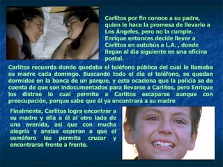 Carlitos por fin conoce a su padre, quien le hace la promesa de llevarlo a Los Ángeles, pero no la cumple. Enrique entonces decide llevar a Carlitos en autobús a L.A. , donde llegan al día siguiente en una oficina postal. Carlitos recuerda donde quedaba el teléfono público del cual le llamaba su madre cada domingo. Buscando todo el día el teléfono, se quedan dormidos en la banca de un parque, y esto ocasiona que la policía se de cuenta de que son indocumentados para llevarse a Carlitos, pero Enrique los distrae lo cual permite a Carlitos escaparse aunque con preocupación, porque sabe que él ya encontrará a su madre  Finalmente, Carlitos logra encontrar a su madre y ella a él al otro lado de una avenida, así que con mucha alegría y ansias esperan a que el semáforo les permita cruzar y encontrarse frente a frente.  