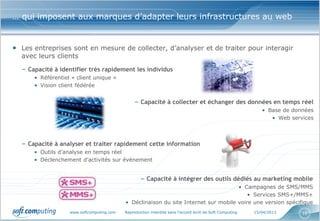 … qui imposent aux marques d’adapter leurs infrastructures au web


• Les entreprises sont en mesure de collecter, d’analyser et de traiter pour interagir
  avec leurs clients

  – Capacité à identifier très rapidement les individus
      • Référentiel « client unique »
      • Vision client fédérée


                                                – Capacité à collecter et échanger des données en temps réel
                                                                                                             • Base de données
                                                                                                                • Web services



  – Capacité à analyser et traiter rapidement cette information
      • Outils d’analyse en temps réel
      • Déclenchement d’activités sur évènement


                                                   – Capacité à intégrer des outils dédiés au marketing mobile
                                                                                     • Campagnes de SMS/MMS
                                                                                         • Services SMS+/MMS+
                                           • Déclinaison du site Internet sur mobile voire une version spécifique
                   www.softcomputing.com   Reproduction interdite sans l’accord écrit de Soft Computing   15/04/2013      10
 
