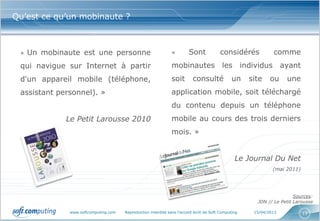 Qu’est ce qu’un mobinaute ?



 «   Un mobinaute est une personne                             «         Sont            considérés            comme
 qui navigue sur Internet à partir                             mobinautes les individus ayant
 d'un appareil mobile (téléphone,                              soit        consulté             un    site    ou    une
 assistant personnel). »                                       application mobile, soit téléchargé
                                                               du contenu depuis un téléphone
              Le Petit Larousse 2010                           mobile au cours des trois derniers
                                                               mois. »


                                                                                                 Le Journal Du Net
                                                                                                               (mai 2011)




                                                                                                                        Sources:
                                                                                                        JDN // Le Petit Larousse

               www.softcomputing.com   Reproduction interdite sans l’accord écrit de Soft Computing    15/04/2013           13
 