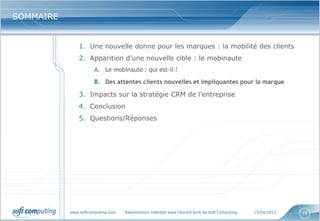 SOMMAIRE


               1. Une nouvelle donne pour les marques : la mobilité des clients
               2. Apparition d’une nouvelle cible : le mobinaute
                      A. Le mobinaute : qui est-il ?
                      B. Des attentes clients nouvelles et impliquantes pour la marque

               3. Impacts sur la stratégie CRM de l’entreprise
               4. Conclusion
               5. Questions/Réponses




           www.softcomputing.com   Reproduction interdite sans l’accord écrit de Soft Computing   15/04/2013   15
 