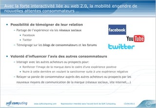 Avec la forte interactivité liée au web 2.0, la mobilité engendre de
nouvelles attentes consommateurs …


• Possibilité de témoigner de leur relation
    – Partage de l’expérience via les réseaux sociaux
        • Facebook
        • Twitter

    – Témoignage sur les blogs de consommateurs et les forums


• Volonté d’influencer l’avis des autres consommateurs
    – Interagir avec les autres acheteurs ou prospects pour:
        • Renforcer l’image de la marque dans le cadre d’une expérience positive
        • Nuire à cette dernière en voulant la sanctionner suite à une expérience négative

    – Relayer sa parole de consommateur auprès des autres acheteurs ou prospects par les
      nouveaux moyens de communication de la marque (réseaux sociaux, site internet,…)




                    www.softcomputing.com   Reproduction interdite sans l’accord écrit de Soft Computing   15/04/2013   16
 