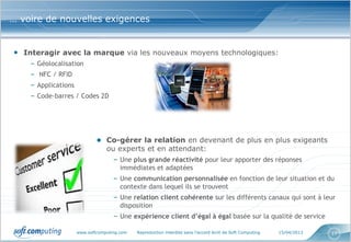 … voire de nouvelles exigences


• Interagir avec la marque via les nouveaux moyens technologiques:
    – Géolocalisation
    – NFC / RFID
    – Applications
    – Code-barres / Codes 2D




                             ● Co-gérer la relation en devenant de plus en plus exigeants
                                 ou experts et en attendant:
                                    – Une plus grande réactivité pour leur apporter des réponses
                                      immédiates et adaptées
                                    – Une communication personnalisée en fonction de leur situation et du
                                      contexte dans lequel ils se trouvent
                                    – Une relation client cohérente sur les différents canaux qui sont à leur
                                      disposition
                                    – Une expérience client d’égal à égal basée sur la qualité de service

                     www.softcomputing.com   Reproduction interdite sans l’accord écrit de Soft Computing   15/04/2013   17
 