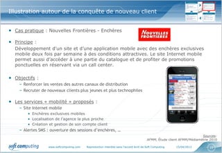 Illustration autour de la conquête de nouveau client


• Cas pratique : Nouvelles Frontières - Enchères

• Principe :
  Développement d’un site et d’une application mobile avec des enchères exclusives
  mobile deux fois par semaine à des conditions attractives. Le site Internet mobile
  permet aussi d’accéder à une partie du catalogue et de profiter de promotions
  ponctuelles en réservant via un call center.

• Objectifs :
    – Renforcer les ventes des autres canaux de distribution
    – Recruter de nouveaux clients plus jeunes et plus technophiles

• Les services « mobilité » proposés :
    – Site Internet mobile
        • Enchères exclusives mobiles
        • Localisation de l’agence la plus proche
        • Création et gestion de son compte client
    – Alertes SMS : ouverture des sessions d’enchères, …
                                                                                                                        Sources:
                                                                                         AFMM, Étude client AFMM/Médiamétrie 2010

                   www.softcomputing.com   Reproduction interdite sans l’accord écrit de Soft Computing   15/04/2013        22
 