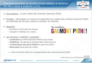 Exemple illustrant la réussite d’une relation à distance
sur les 4 axes à explorer (1/4)


• Cas pratique : le site mobile des Cinémas Gaumont Pathé

• Principe : Développer la marque en apportant aux clients des cinémas Gaumont Pathé
  un ensemble de services utiles en situation de mobilité.

• Objectifs :
    – Accroître le trafic dans les cinémas
    – Conquérir et fidéliser les clients

• Les services « mobilité » proposés :
    –   Localisation du cinéma Gaumont Pathé le plus proche
    –   CinéMinute : les séances à proximité dans l'heure qui suit
    –   Transformation des points fidélité en place de cinéma
    –   Réservation d'une place de cinéma

    – + toute l'actualité cinéma et la programmation des cinémas Gaumont Pathé

                                                                                                                          Sources:
                                                                                           AFMM, Étude client AFMM/Médiamétrie 2010

                     www.softcomputing.com   Reproduction interdite sans l’accord écrit de Soft Computing   15/04/2013        25
 
