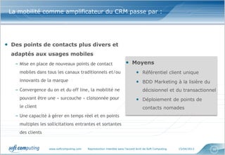 La mobilité comme amplificateur du CRM passe par :




• Des points de contacts plus divers et
  adaptés aux usages mobiles
   – Mise en place de nouveaux points de contact                       • Moyens
     mobiles dans tous les canaux traditionnels et/ou                          • Référentiel client unique
     innovants de la marque                                                    • BDD Marketing à la lisière du
   – Convergence du on et du off line, la mobilité ne                               décisionnel et du transactionnel
     pouvant être une « surcouche » cloisonnée pour                            • Déploiement de points de
     le client                                                                      contacts nomades
   – Une capacité à gérer en temps réel et en points
     multiples les sollicitations entrantes et sortantes
     des clients


                   www.softcomputing.com   Reproduction interdite sans l’accord écrit de Soft Computing   15/04/2013   30
 