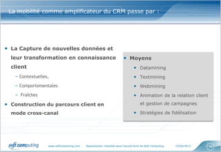 La mobilité comme amplificateur du CRM passe par :




• La Capture de nouvelles données et
  leur transformation en connaissance                                 • Moyens
  client                                                                      • Datamining
   – Contextuelles,                                                           • Textmining
   – Comportementales                                                         • Webmining
   – Fraîches                                                                 • Animation de la relation client
• Construction du parcours client en                                               et gestion de campagnes

  mode cross-canal                                                            • Stratégies de fidélisation




                  www.softcomputing.com   Reproduction interdite sans l’accord écrit de Soft Computing   15/04/2013   34
 