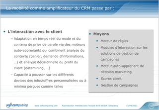 La mobilité comme amplificateur du CRM passe par :




• L’interaction avec le client
                                                                     • Moyens
   – Adaptation en temps réel du mode et du
                                                                             • Moteur de règles
     contenu de prise de parole via des moteurs
                                                                             • Modules d’interaction sur les
     auto-apprenants qui combinent analyse du
                                                                                  solutions de gestion de
     contexte (panier, demande d’informations,
                                                                                  campagnes
     …) et analyse décisionnelle du profil du
                                                                             • Moteur auto-apprenant de
     client (datamining, …)
                                                                                  décision marketing
   – Capacité à pousser sur les différents
                                                                             • Scores client
     devices des infos/offres personnalisées ou à
     minima perçues comme telles                                             • Gestion de campagnes




                 www.softcomputing.com   Reproduction interdite sans l’accord écrit de Soft Computing   15/04/2013   36
 