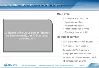 La mobilité renforce les fondamentaux du CRM


                                                                    Mais avec :
                                                                              • Immédiateté renforcée
                                                                              • Proximité vérifiée
                                                                              • Interactivité réelle
                                                                              • Personnalisation accrue

La bonne offre ou la bonne réponse                                            • Avantage concurrentiel
 au bon moment, par le bon canal                                    En tenant compte:
          au bon client
                                                                           • Caractère intrusif des devices

                                                                           • Pertinence des messages

                                                                           • Capacité de l’entreprise à
                                                                               s’engager dans une relation
                                                                               exigeant un niveau de réactivité
                                                                               et d’interaction avancé

             www.softcomputing.com   Reproduction interdite sans l’accord écrit de Soft Computing   15/04/2013   40
 