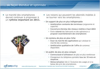 … de façon étendue et optimisée …


• Le marché des smartphones                     • Les raisons qui poussent les abonnés mobiles à
  devrait continuer à progresser à                   se tourner vers les smartphones :
  un rythme important en 2011.
                                                 – Un support de plus en plus indispensable
                                                         • Amélioration constante des terminaux (ergonomie et
                                                           capacité)
                                                         • Couverture étendue des réseaux mobiles à haut débit
                                                         • Forte volonté des fabricants et des opérateurs à
                                                           proposer essentiellement des smartphones

                                                 – Un contenu de plus en plus riche
                                                         • Essor du marché des applications qui catalyse le
                                                           marché des contenus
                                                         • Amélioration qualitative de l’offre de contenus
                                                           disponibles

                                                 – Un public de plus en plus conquis
                                                         • Communauté d’utilisateurs de plus en plus nombreuse
                                                         • Changement du téléphone portable tous les 18 mois en
                                                           moyenne
                                                         • Démocratisation liée à l’évolution des usages et à la
                                                           baisse des prix des smartphones
                 www.softcomputing.com   Reproduction interdite sans l’accord écrit de Soft Computing   15/04/2013   9
 