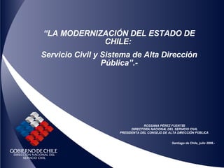 “ LA  MODERNIZACIÓN DEL ESTADO DE CHILE:  Servicio Civil y Sistema de Alta Dirección Pública”.- ROSSANA PÉREZ FUENTES DIRECTORA NACIONAL DEL SERVICIO CIVIL PRESIDENTA DEL CONSEJO DE ALTA DIRECCIÓN PÚBLICA  Santiago de Chile, julio 2008.- 