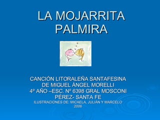 LA MOJARRITA PALMIRA CANCIÓN LITORALEÑA SANTAFESINA DE MIGUEL ÁNGEL MORELLI 4º AÑO –ESC. Nº 6398 GRAL MOSCONI PÉREZ- SANTA FE ILUSTRACIONES DE: MICAELA, JULIÁN Y MARCELO 2006 
