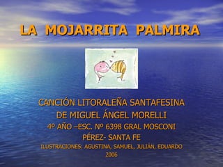 LA  MOJARRITA  PALMIRA CANCIÓN LITORALEÑA SANTAFESINA DE MIGUEL ÁNGEL MORELLI 4º AÑO –ESC. Nº 6398 GRAL MOSCONI PÉREZ- SANTA FE ILUSTRACIONES: AGUSTINA, SAMUEL, JULIÁN, EDUARDO 2006 