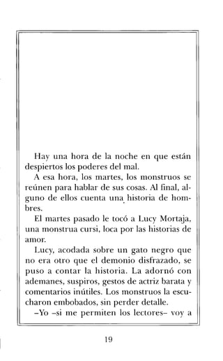 Hay una hora de la noche en que están
despiertos los poderes del mal.
A esa hora, los martes, los monstruos se
reúnen para hablar de sus cosas. Al final, al-
guno de ellos cuenta una historia de hom-
bres.
El martes pasado le tocó a Lucy Mortaja,
una monstrua cursi, loca por las historias de
amor.
Lucy, acodada sobre un gato negro que
no era otro que el demonio disfrazado, se
puso a contar la historia. La adornó con
ademanes, suspiros, gestos de actriz barata y
comentarios inútiles. Los monstruos la escu-
charon embobados, sin perder detalle.
-Yo -si me permiten los lectores- voy a
19
 