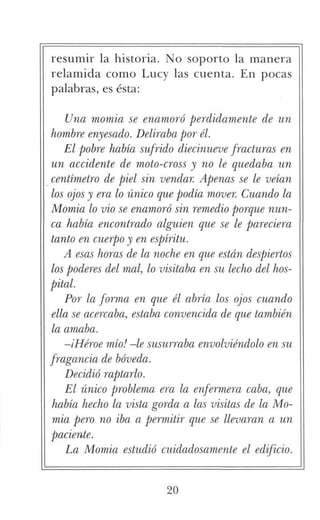 resumir la historia. No soporto la manera
relamida como Lucy las cuenta. En pocas
palabras, es ésta:
Una momia se enamoró perdidamente de un
hombre enyesado. Deliraba por él.
El pobre había sufrido diecinueve fracturas en
un accidente de moto-cross y no le quedaba un
centímetro de piel sin vendar. Apenas se le veían
los ojos y era lo único que podía mover. Cuando la
Momia lo vio se enamoró sin remedio porque nun-
ca había encontrado alguien que se le pareciera
tanto en cuerpo y en espíritu.
A esas horas de la noche en que están despiertos
los poderes del mal, lo visitaba en su lecho del hos-
pital.
Por la forma en que él abría los ojos cuando
ella se acercaba, estaba convencida de que también
la amaba.
-¡Héroe mío! -le susurraba envolviéndolo en su
fragancia de bóveda.
Decidió raptarlo.
El único problema era la enfermera coba, que
había hecho la vista gorda a las visitas de la Mo-
mia pero no iba a permitir que se llevaran a un
paciente.
Ea Momia estudió cuidadosamente el edificio.
20
 