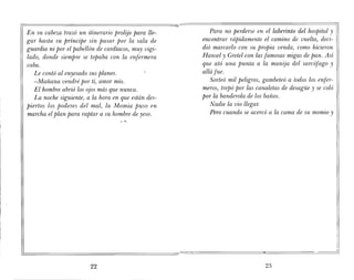 En su cabeza trazó un itinerario prolijo para lle-
gar hasta su príncipe sin pasar por la sala de
guardia ni por el pabellón de cardíacos, muy vigi-
lado, donde siempre se topaba con la enfermera
coba.
Le contó al enyesado sus planes.
-Mañana vendré por ti, amor mío.
El hombre abrió los ojos más que nunca.
La noche siguiente, a la hora en que están des-
piertos los poderes del mal, la Momia puso en
marcha el plan para raptar a su hombre de yeso.
22
Para no perderse en el laberinto del hospital y
encontrar rápidamente el camino de vuelta, deci-
dió marcarlo con su propia venda, como hicieron
Hansel y Gretel con las famosas migas de pan. Así
que ató una punta a la manija del sarcófago y
allá fue.
Sorteó mil peligros, gambeteó a todos los enfer-
meros, trepó por las canaletas de desagüe y se coló
por la banderola de los baños.
Nadie la vio llegar.
Pero cuando se acercó a la cama de su momio y
23
 